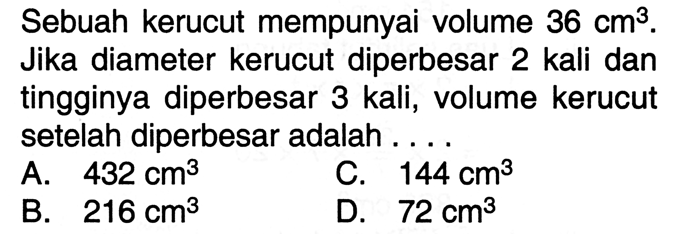 Sebuah kerucut mempunyai volume 36 cm^3. Jika diameter kerucut diperbesar 2 kali dan tingginya diperbesar 3 kali, volume kerucut setelah diperbesar adalah ....