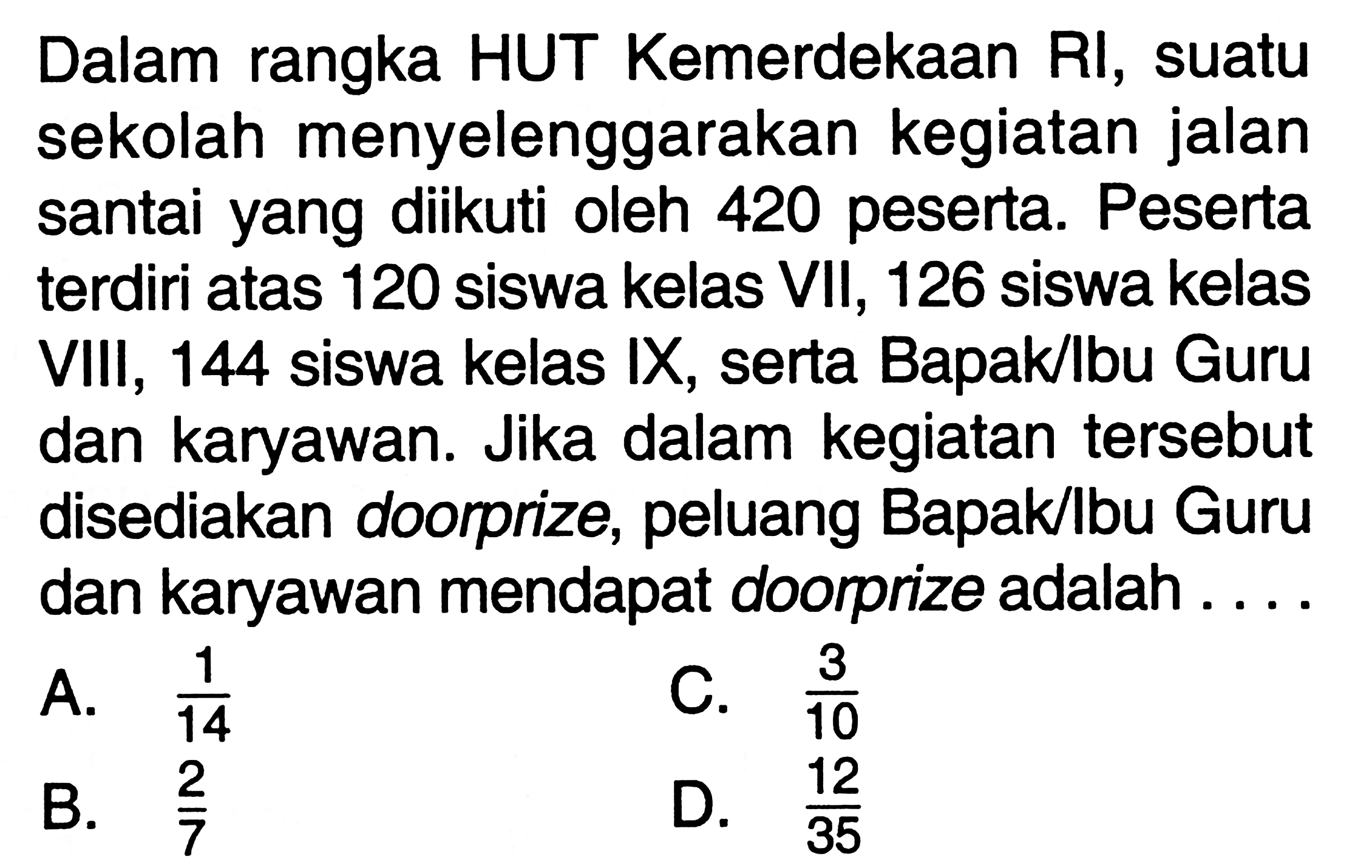 Dalam rangka HUT Kemerdekaan RI, suatu sekolah menyelenggarakan kegiatan jalan santai yang diikuti oleh 420 peserta. Peserta terdiri atas 120 siswa kelas VII, 126 siswa kelas VIII, 144 siswa kelas IX, serta Bapakbu Guru dan karyawan. Jika dalam kegiatan tersebut disediakan doorprize, peluang Bapakbu Guru dan karyawan mendapat doorprize adalah ....