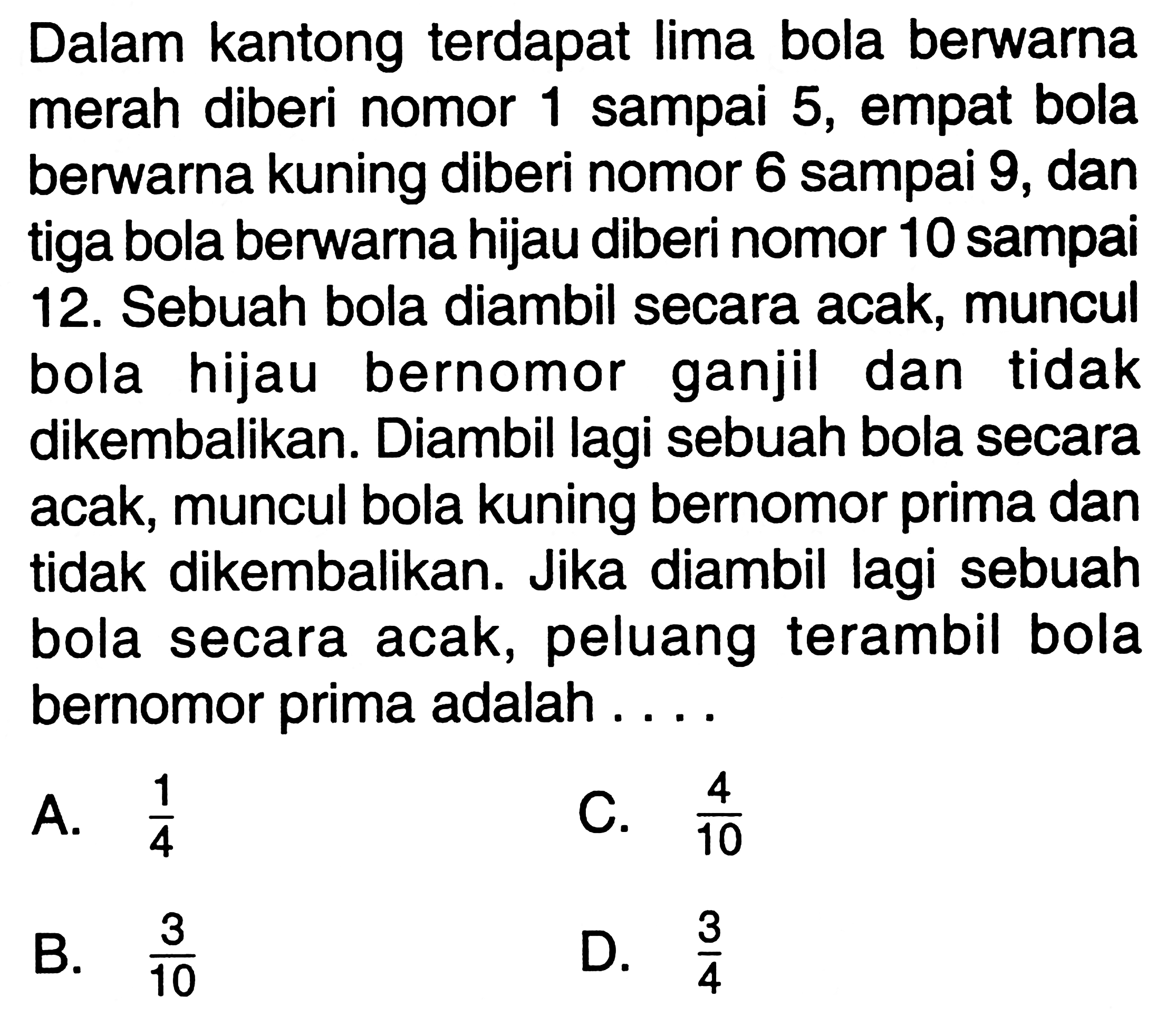 Dalam kantong terdapat lima bola berwarna merah diberi nomor 1 sampai 5, empat bola berwarna kuning diberi nomor 6 sampai 9, dan tiga bola berwarna hijau diberi nomor 10 sampai 12. Sebuah bola diambil secara acak, muncul bola hijau bernomor ganjil dan tidak dikembalikan. Diambil lagi sebuah bola secara acak, muncul bola kuning bernomor prima dan tidak dikembalikan. Jika diambil lagi sebuah bola secara acak, peluang terambil bola bernomor prima adalah ....