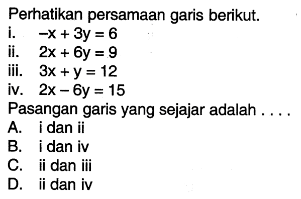 Perhatikan persamaan garis berikut. (i). -x + 3y = 6 (ii). 2x + 6y = 9 (iii). 3x + y = 12 (iv). 2x - 6y = 15 Pasangan garis yang sejajar adalah ... A. i dan ii B. i dan iv C. ii dan iii D. ii dan iv