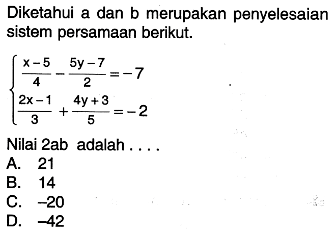 Diketahui a dan b merupakan penyelesaian sistem persamaan berikut. (x - 5)/4 - (5y - 7)/2 = -7 (2x - 1)/3 + (4y + 3)/5 = -2 Nilai 2ab adalah... A. 21 B. 14 C. -20 D. -42