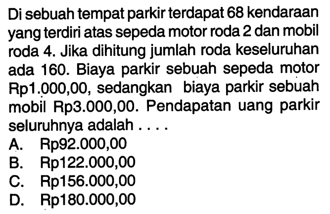 Di sebuah tempat parkir terdapat 68 kendaraan yang terdiri atas sepeda motor roda 2 dan mobil roda 4- Jika dihitung jumlah roda keseluruhan ada 160. Biaya parkir sebuah sepeda motor Rp1.000,00, sedangkan biaya parkir sebuah mobil Rp3.000,00. Pendapatan uang parkir seluruhnya adalah