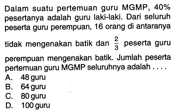 Dalam suatu pertemuan guru MGMP 40% pesertanya adalah guru laki-laki. Dari seluruh peserta guru perempuan, 16 orang di antaranya tidak mengenakan batik dan 2/3 peserta guru perempuan mengenakan batik. Jumlah peserta pertemuan guru MGMP seluruhnya adalah....