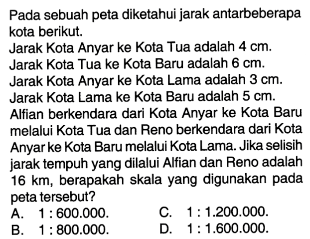 Pada sebuah peta diketahui jarak antarbeberapa kota berikut. Jarak Kota Anyar ke Kota Tua adalah 4 cm. Jarak Kota Tua ke Kota Baru adalah 6 cm. Jarak Kota Anyar ke Kota Lama adalah 3 cm. Jarak Kota Lama ke Kota Baru adalah 5 cm. Alfian berkendara dari Kota Anyar ke Kota Baru melalui Kota Tua dan Reno berkendara dari Kota Anyar ke Kota Baru melalui Kota Lama. Jika selisih jarak tempuh yang dilalui Alfian dan Reno adalah 16 km, berapakah skala yang digunakan pada peta tersebut?