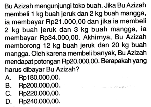 Bu Azizah mengunjungi toko buah. Jika Bu Azizah membeli 1 kg buah jeruk dan 2 kg buah mangga, ia membayar Rp21.000,00 dan jika ia membeli 2 kg buah jeruk dan 3 kg buah mangga, ia membayar Rp34.000,00. Akhirnya, Bu Azizah memborong 12 kg buah jeruk dan 20 kg buah mangga. Oleh karena membeli banyak, Bu Azizah mendapat potongan Rp20.000,00. Berapakah yang harus dibayar Bu Azizah? A. Rp180.000,00. B. Rp200.000,00. C. Rp220.000,00. D. Rp240.000,00.