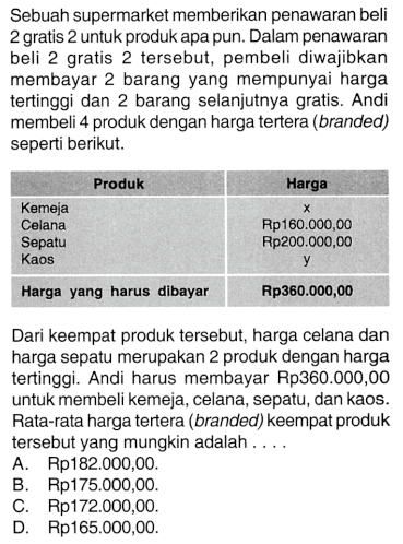 Sebuah supermarket memberikan penawaran beli 2 gratis 2 untuk produk apa pun. Dalam penawaran beli 2 gratis 2 tersebut, pembeli diwajibkan membayar 2 barang yang mempunyai harga tertinggi dan 2 barang selanjutnya gratis. Andi membeli 4 produk dengan harga tertera (branded) seperti berikut.
 Produk  Harga 
 Kemeja  x  
Celana  Rp160.000,00 
Sepatu  Rp200.000,00 
Kaos  y 
 Harga yang harus dibayar  Rp360.000,00 

Dari keempat produk tersebut, harga celana dan harga sepatu merupakan 2 produk dengan harga tertinggi. Andi harus membayar Rp360.000,00 untuk membeli kemeja, celana, sepatu, dan kaos. Rata-rata harga tertera (branded) keempat produk tersebut yang mungkin adalah ....
