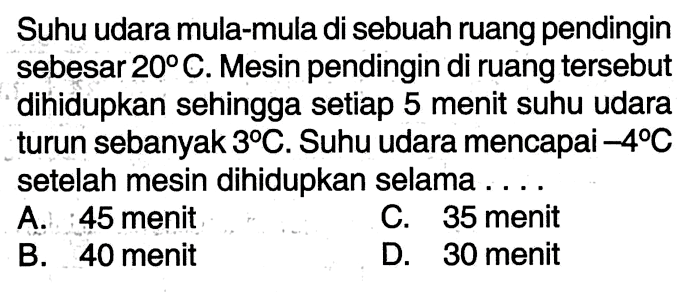 Suhu udara mula-mula di sebuah ruang pendingin sebesar 20C. Mesin pendingin di ruang tersebut dihidupkan sehingga setiap 5 menit suhu udara turun sebanyak 3C. Suhu udara mencapai -4C setelah mesin dihidupkan selama ... A. 45 menit C. 35 menit B. 40 menit D. 30 menit