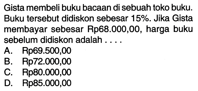 Gista membeli buku bacaan di sebuah toko buku. Buku tersebut didiskon sebesar  15% . Jika Gista membayar sebesar Rp68.000,00, harga buku sebelum didiskon adalah ....
