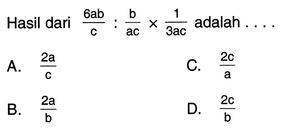 Hasil dari 6ab-c : b/ac x 1/3ac adalah... A. 2a/c C.2c/a B. 2a/b D. 2c/b