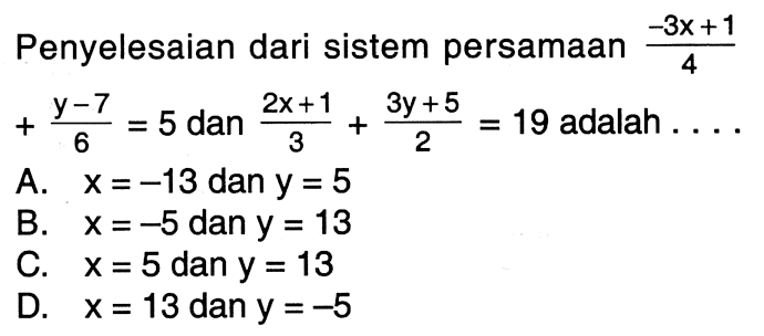 Penyelesaian dari sistem persamaan (-3x + 1) / 4 + (y - 7) / 6 = 5 dan (2x + 1) / 3 + (3y + 5) / 2 = 19 adalah . . . . A. x = -13 dan y = 5 B. x = -5 dan y = 13 C. x = 5 dan y = 13 D. x = 13 dan y = -5