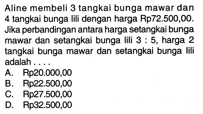 Aline membeli 3 tangkai bunga mawar dan 4 tangkai bunga lili dengan harga Rp72.500,00. Jika perbandingan antara harga setangkai bunga mawar dan setangkai bunga lili 3 : 5, harga 2 tangkai bunga mawar dan setangkai bunga Iili adalah ... A Rp20.000,00 B. Rp22.500,00 C. Rp27.500,00 D. Rp32.500,00