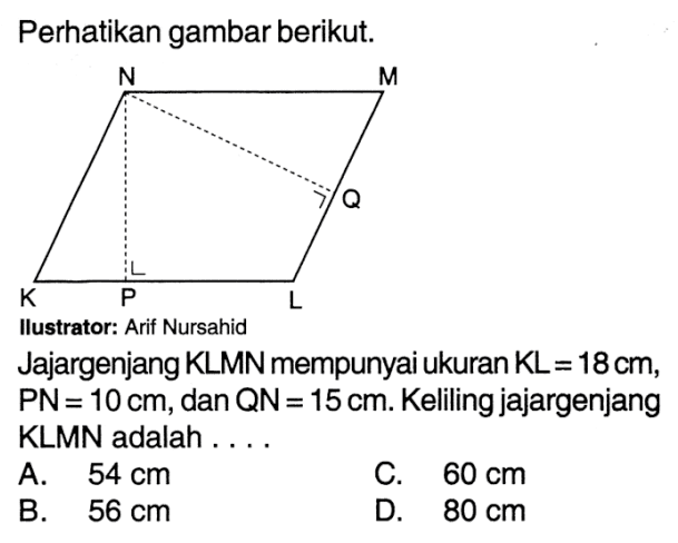 Perhatikan gambar berikut. N M Q K P LIlustrator: Arif Nursahid Jajargenjang KLMN mempunyai ukuran KL =  18 cm , PN  =10 cm , dan  QN=15 cm .  Keliling jajargenjang KLMN adalah ...A.  54 cm C.  60 cm B.  56 cm D.  80 cm 