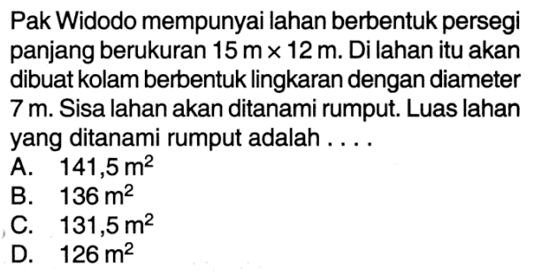 Pak Widodo mempunyai lahan berbentuk persegi panjang berukuran 15 m x 12 m. Di lahan itu akan dibuat kolam berbentuk lingkaran dengan diameter 7 m. Sisa lahan akan ditanami rumput. Luas lahan yang ditanami rumput adalah ....