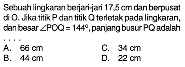 Sebuah lingkaran berjari-jari 17,5 cm dan berpusat di O. Jika titik P dan titik Q terletak pada lingkaran, dan besar sudut POQ=144, panjang busur PQ adalah ....