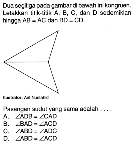 Dua segitiga pada gambar di bawah ini kongruen. Letakkan titik-titik A, B, C, dan D sedemikian hingga AB=AC dan BD=CD. Ilustrator: Arif Nursahid Pasangan sudut yang sama adalah .... A. sudut ADB=sudut CAD B. sudut BAD=sudut ACD C. sudut ABD=sudut ADC D. sudut ABD=sudut ACD