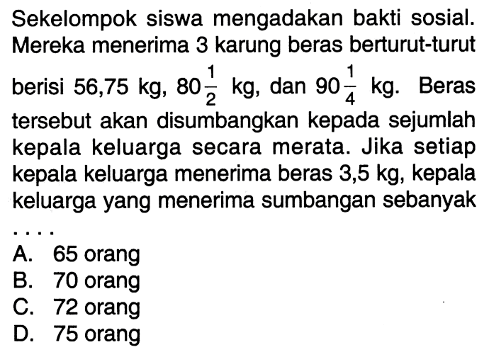 Sekelompok siswa mengadakan bakti sosial. Mereka menerima 3 karung beras berturut-turut berisi 56,75 kg, 80 1/2 kg, dan 90 1/4 kg. Beras tersebut akan disumbangkan kepada sejumlah kepala keluarga secara merata. Jika setiap kepala keluarga menerima beras 3,5 kg, kepala keluarga yang menerima sumbangan sebanyak... A. 65 orang B. 70 orang C. 72 orang D. 75 orang