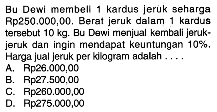 Bu Dewi membeli 1 kardus jeruk seharga Rp250.000,00. Berat jeruk dalam 1 kardus  tersebut  10 kg .  Bu Dewi menjual kembali jerukjeruk dan ingin mendapat keuntungan  10% . Harga jual jeruk per kilogram adalah ...A. Rp26.000,00B. Rp27.500,00C. Rp260.000,00D. Rp275.000,00