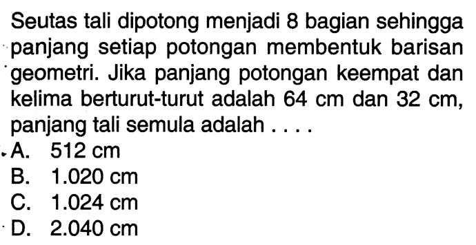 Seutas tali dipotong menjadi 8 bagian sehingga panjang setiap potongan membentuk barisan geometri. Jika panjang potongan keempat dan kelima berturut-turut adalah 64 cm dan 32 cm, panjang tali semula adalah ....
