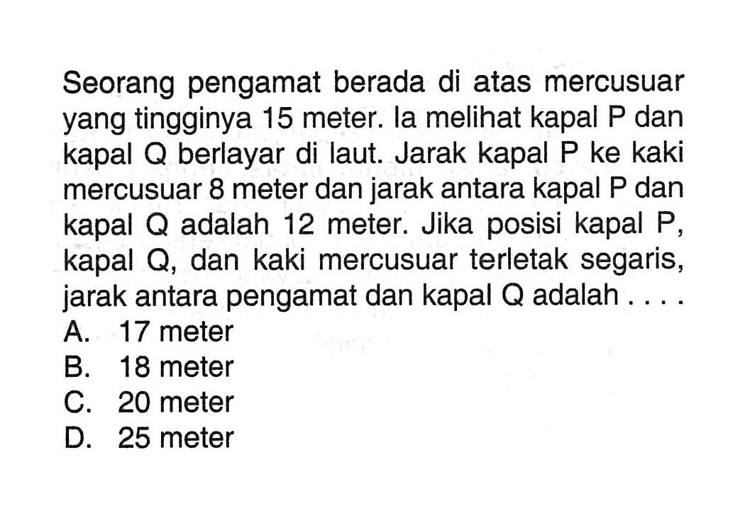 Seorang pengamat berada di atas mercusuar yang tingginya 15 meter. la melihat kapal P dan kapal Q berlayar di laut. Jarak kapal P ke kaki mercusuar 8 meter dan jarak antara kapal P dan kapal Q adalah 12 meter. Jika posisi kapal P, kapal Q, dan kaki mercusuar terletak segaris, jarak antara pengamat dan kapal Q adalah ....