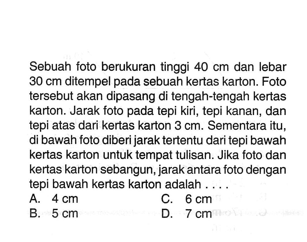 Sebuah foto berukuran tinggi  40 cm  dan lebar  30 cm  ditempel pada sebuah kertas karton. Foto tersebut akan dipasang di tengah-tengah kertas karton. Jarak foto pada tepi kiri, tepi kanan, dan tepi atas dari kertas karton  3 cm . Sementara itu, di bawah foto diberi jarak tertentu dari tepi bawah kertas karton untuk tempat tulisan. Jika foto dan kertas karton sebangun, jarak antara foto dengan tepi bawah kertas karton adalah ....