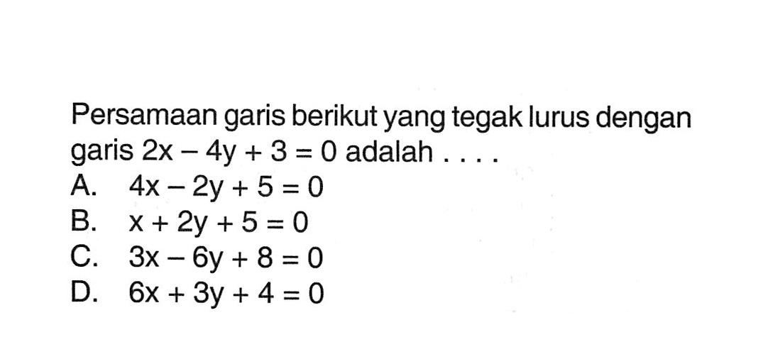 Persamaan garis berikut yang tegak lurus dengan garis 2x - 4y + 3 = 0 adalah... A. 4x - 2y + 5 = 0 B. x + 2y + 5 = 0 C. 3x - 6y + 8 = 0 D. 6x + 3y + 4 =0