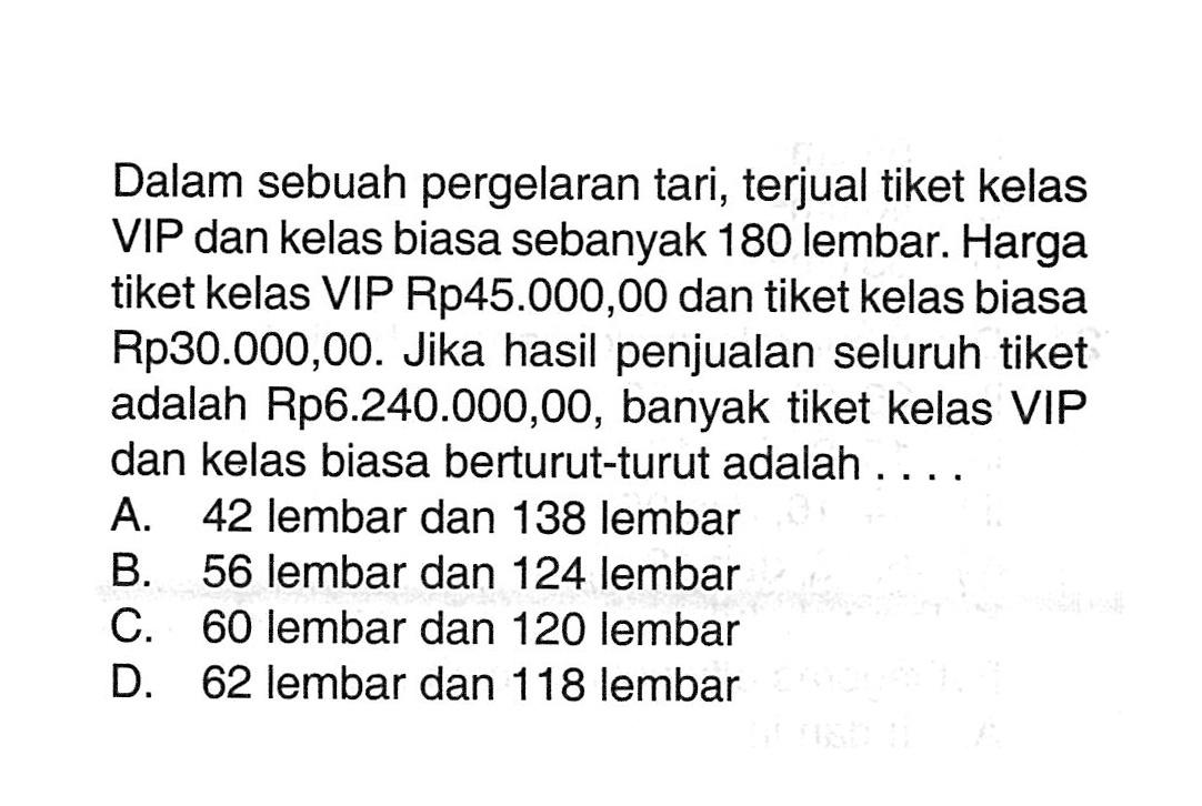 Dalam sebuah pergelaran tari, terjual tiket kelas VIP dan kelas biasa sebanyak 180 lembar: Harga tiket kelas VIP Rp45.000,00 dan tiket kelas biasa Rp30.000,00. Jika hasil penjualan seluruh tiket adalah Rp6.240.000,00, banyak tiket kelas VIP dan kelas biasa berturut-turut adalah