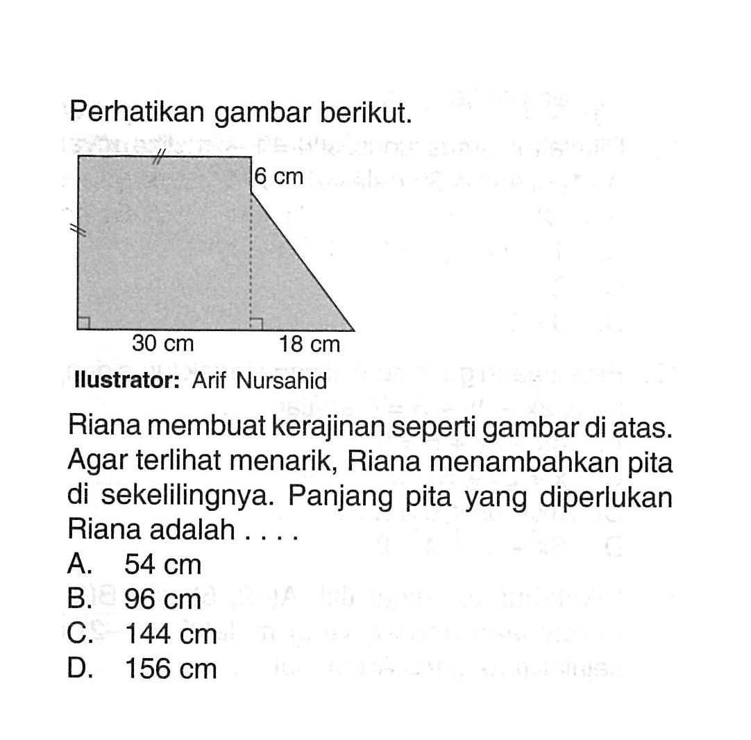 Perhatikan gambar berikut. 6 cm 30 cm 14 cmIlustrator: Arif NursahidRiana membuat kerajinan seperti gambar di atas. Agar terlihat menarik, Riana menambahkan pita di sekelilingnya. Panjang pita yang diperlukan Riana adalah....A. 54 cm B. 96 cm C. 144 cm D. 156 cm 