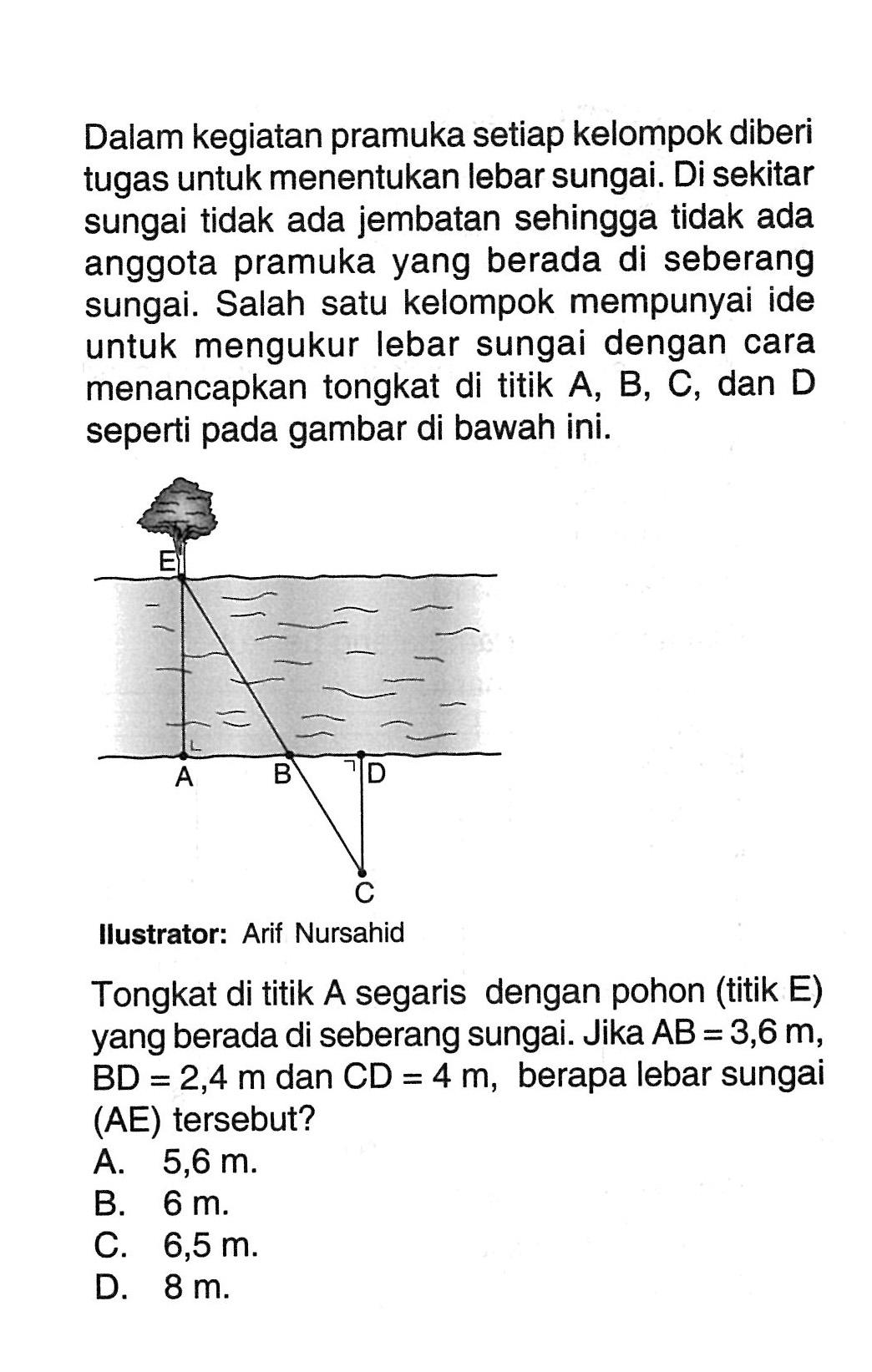 Dalam kegiatan pramuka setiap kelompok diberi tugas untuk menentukan lebar sungai. Di sekitar sungai tidak ada jembatan sehingga tidak ada anggota pramuka yang berada di seberang sungai. Salah satu kelompok mempunyai ide untuk mengukur lebar sungai dengan cara menancapkan tongkat di titik  A, B, C , dan  D  seperti pada gambar di bawah ini.
Ilustrator: Arif Nursahid
Tongkat di titik A segaris dengan pohon (titik E) yang berada di seberang sungai. Jika  AB=3,6 m ,  BD=2,4 m  dan  CD=4 m , berapa lebar sungai (AE) tersebut?
