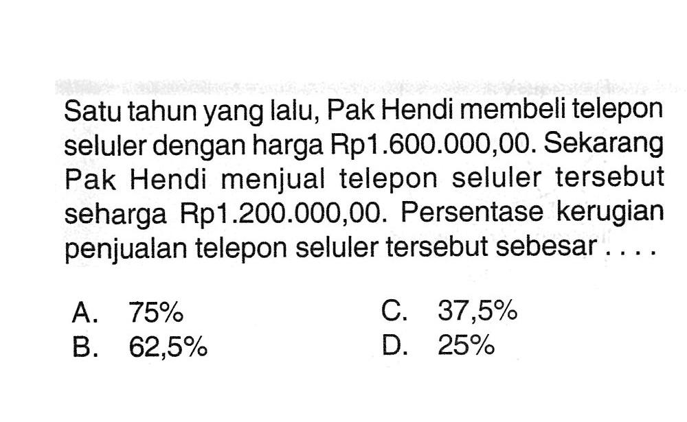 Satu tahun yang lalu, Pak Hendi membelitelepon seluler dengan harga Rp1.600.000,00. Sekarang Pak Hendi menjualtelepon seluler  tersebut seharga Rp1.200.000,00. Persentase kerugian penjualantelepon seluler  tersebut sebesar....A.  75% C.  37,5% B.  62,5% D.  25% 