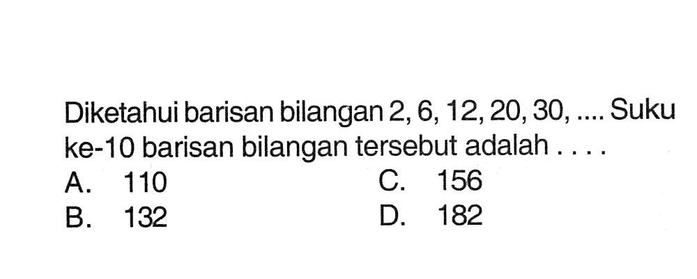 Diketahui barisan bilangan 2, 6, 12, 20,30, ... Suku ke-10 barisan bilangan tersebut adalah ... A. 110 C. 156 B. 132 D. 182