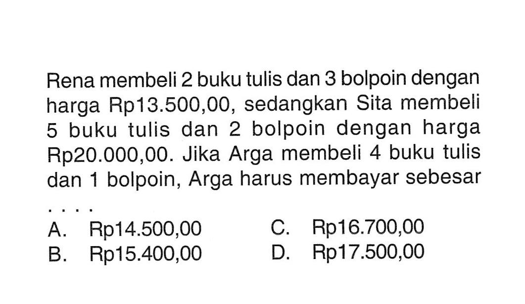 Rena membeli 2 buku tulis dan 3 bolpoin dengan harga Rp13.500,00, sedangkan Sita membeli 5 buku tulis dan 2 bolpoin dengan harga Rp20.000,00. Jika Arga membeli 4 buku tulis dan 1 bolpoin, Arga harus membayar sebesar ..... A. Rp14.500,00 B. Rp15.400,00 C. Rp16.700,00 D. Rp17.500,00