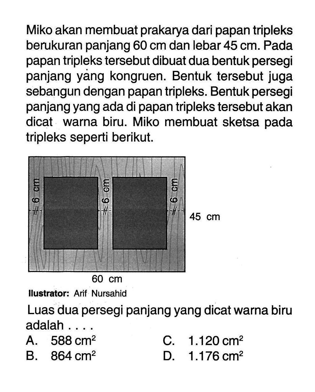 Miko akan membuat prakarya dari papan tripleks berukuran panjang 60 cm dan lebar 45 cm  Pada papan tripleks tersebut dibuat dua bentuk persegi panjang yang kongruen. Bentuk tersebut juga sebangun dengan papan tripleks. Bentuk persegi panjang yang ada di papan tripleks tersebut akan dicat warna biru. Miko membuat sketsa pada tripleks seperti berikut. 6 cm 6 cm 6 cm 45 cm 60 cmIlustrator: Arif NursahidLuas dua persegi panjang yang dicat warna biru adalah ....