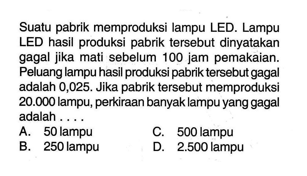 Suatu pabrik memproduksi lampu LED. Lampu LED hasil produksi pabrik tersebut dinyatakan gagal jika mati sebelum 100 jam pemakaian. Peluang lampu hasil produksi pabrik tersebut gagal adalah 0,025. Jika pabrik tersebut memproduksi  20.000  lampu, perkiraan banyak lampu yang gagal adalah.... 