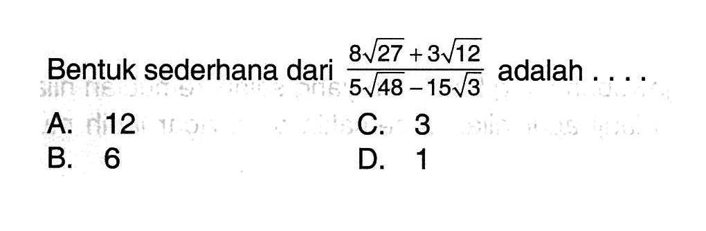 Bentuk sederhana dari (8 akar(27) + 3 akar(12))/(5 akar(48) - 15 akar(3)) adalah... A. 12 C. 3 B. 6 D. 1