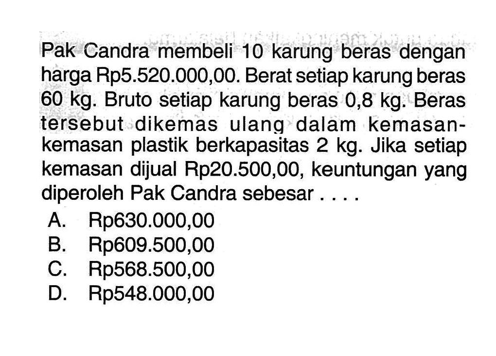 Pak Candra membeli 10 karung beras dengan harga Rp5.520.000,00. Berat setiap karung beras 60 kg. Bruto setiap karung beras 0,8 kg. Beras tersebut dikemas ulang dalam kemasankemasan plastik berkapasitas 2 kg. Jika setiap kemasan dijual Rp20.500,00, keuntungan yang diperoleh Pak Candra sebesar ....