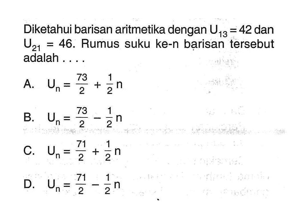 Diketahui barisan aritmetika dengan U13 = 42 dan U21 = 46. Rumus suku ke-n barisan tersebut adalah.... A. Un = 73/2 + 1/2 n B. Un = 73/2 - 1/2 n C. Un = 71/2 + 1/2 n D. Un = 71/2 - 1/2 n