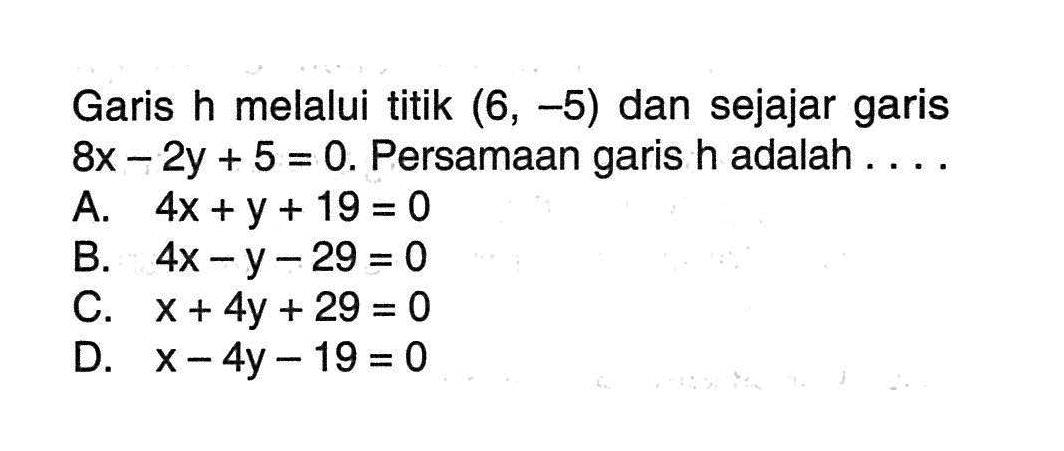 Garis h melalui titik (6,-5) dan sejajar garis 8x - 2y + 5 = 0. Persamaan garis h adalah .... A. 4x + y + 19 = 0 B. 4x - y -29 = 0 C. x + 4y + 29 = 0 D. x - 4y -19 = 0