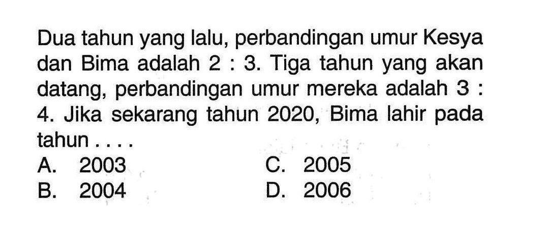 Dua tahun yang lalu, perbandingan umur Kesya dan Bima adalah 2 : 3. Tiga tahun yang akan datang, perbandingan umur mereka adalah 3 : 4. Jika sekarang tahun 2020, Bima lahir pada tahun ... A. 2003 C. 2005 B. 2004 D. 2006