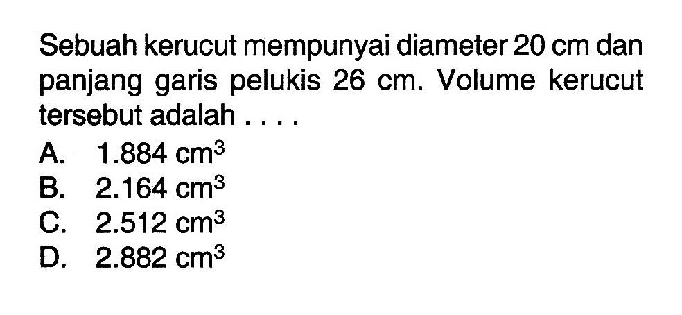 Sebuah kerucut mempunyai diameter  20 cm  dan panjang garis pelukis  26 cm . Volume kerucut tersebut adalah . . . .
