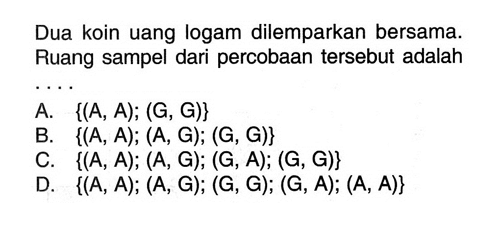 Dua koin uang logam dilemparkan bersama. Ruang sampel dari percobaan tersebut adalah .... A. {(A,A) ;(G,G)} B. {(A,A) ;(A,G) ;(G,G)} C. {(A,A) ;(A,G) ;(G,A) ;(G,G)} D. {(A,A) ;(A,G) ;(G,G) ;(G,A) ;(A,A)} 