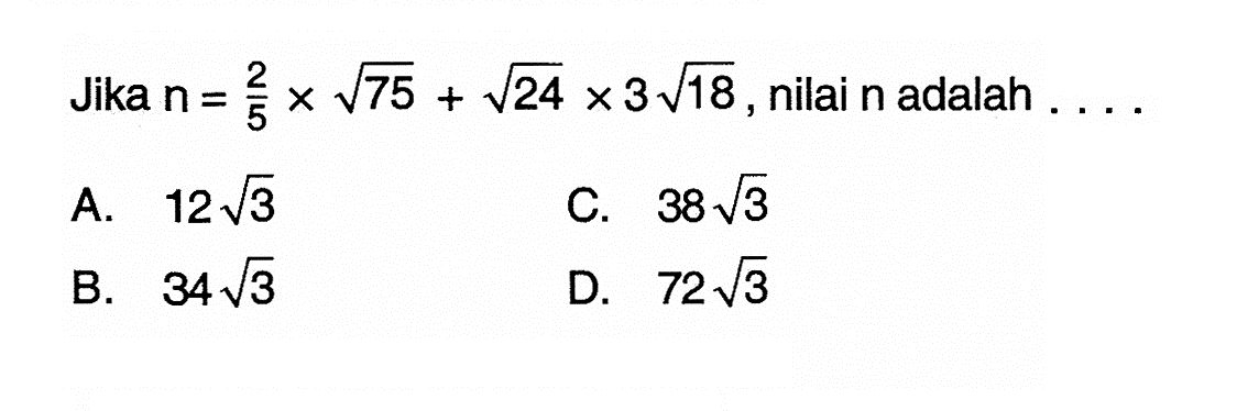 Jika n = 2/5 x akar(75) + akar(24) x 3 akar(18), nilai n adalah .... A. 12 akar(3) B. 34 akar(3) C. 38 akar(3) D. 72 akar(3)