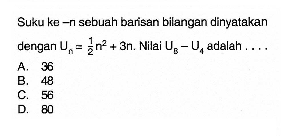 Suku ke -n sebuah barisan bilangan dinyatakan dengan Un = 1/2n^2 + 3n. Nilai U8 - U4 adalah A. 36 B. 48 C. 56 D. 80