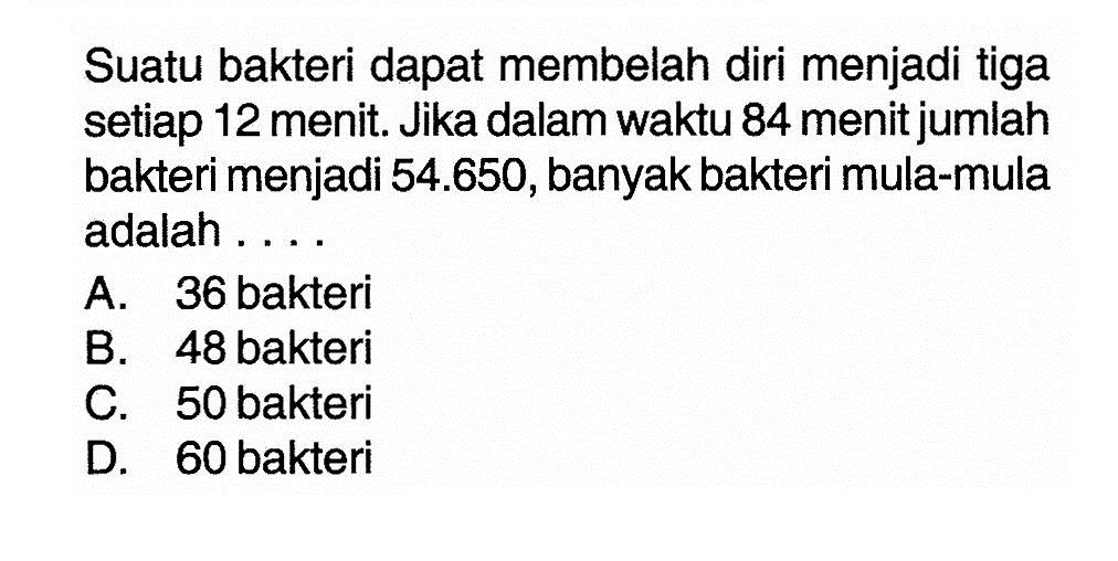 Suatu bakteri dapat membelah diri menjadi tiga setiap 12 menit. Jika dalam waktu 84 menit jumlah bakteri menjadi 54.650, banyak bakteri mula-mula adalah.... A. 36 bakteri B. 48 bakteri C. 50 bakteri D. 60 bakteri