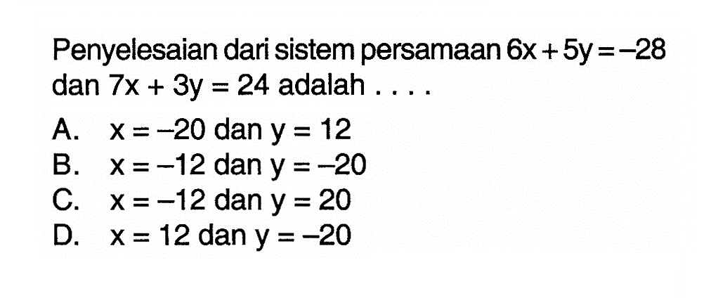 Penyelesaian dari sistem persamaan 6x + 5y = -28 dan 7x + 3y = 24 adalah A. x =-20 dan y = 12 B. x =-12 dan y =-20 C. x =-12 dan y = 20 D. x = 12 dan y = -20