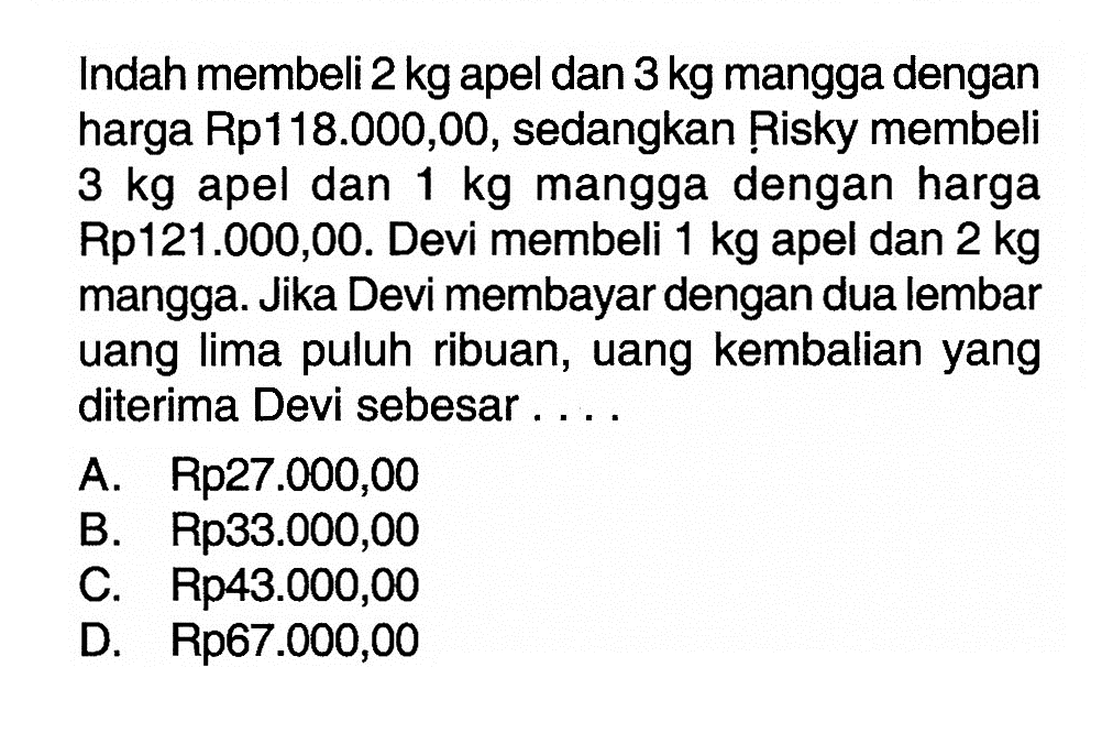 Indah membeli 2 kg apel dan 3 kg mangga dengan harga Rp118.000,00, sedangkan Risky membeli 3 kg apel dan 1 kg mangga dengan harga Rp121.000,00. Devi membeli 1 kg apel dan 2 kg mangga. Jika Devi membayar dengan dua lembar uang lima puluh ribuan, uang kembalian yang diterima Devi sebesar.... A. Rp27.000,00 B. Rp33.000,00 C. Rp43.000,00 D. Rp67.000,00