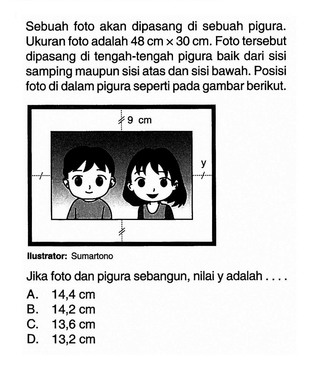 Sebuah foto akan dipasang di sebuah pigura. Ukuran foto adalah 48 cm x 30 cm. Foto tersebut dipasang di tengah-tengah pigura baik dari sisi samping maupun sisi atas dan sisi bawah. Posisi foto di dalam pigura seperti pada gambar berikut.llustrator: SumartonoJika foto dan pigura sebangun, nilai y adalah .... 9 cm 