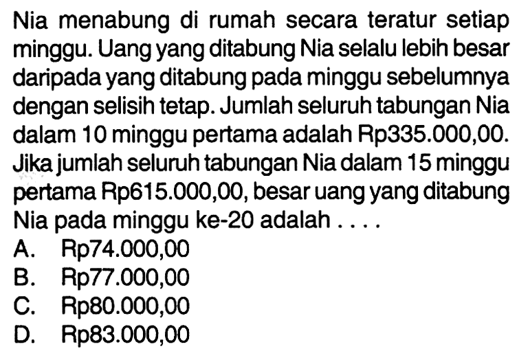 Nia menabung di rumah secara teratur setiap minggu. Uang yang ditabung Nia selalu lebih besar daripada yang ditabung pada minggu sebelumnya dengan selisih tetap. Jumlah seluruh tabungan Nia dalam 10 minggu pertama adalah Rp335.000,00. Jika jumlah seluruh tabungan Nia dalam 15 minggu pertama Rp615.000,00, besar uang yang ditabung Nia pada minggu ke-20 adalah ....