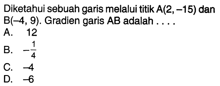 Diketahui sebuah garis melalui titik A(2,-15) dan B(-4, 9). Gradien garis AB adalah .... A. 12 B. -1/4 C. -4 D. -6