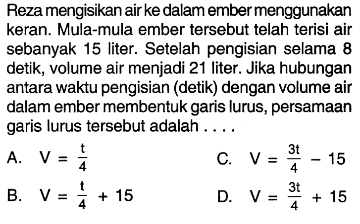 Reza mengisikan air ke dalam ember menggunakan keran. Mula-mula ember tersebut telah terisi air sebanyak 15 liter. Setelah pengisian selama 8 detik, volume air menjadi 21 liter. Jika hubungan antara waktu pengisian (detik) dengan volume air dalam ember membentuk garis lurus, persamaan garis lurus tersebut adalah .... A. V = t/4 B. V = t/4 + 15 C. V = 3t/4 - 15 D. V = 3t/4 + 15