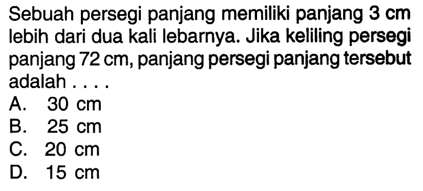 Sebuah persegi panjang memiliki panjang 3 cm lebih dari dua kali lebarnya. Jika keliling persegi panjang 72 cm, panjang persegi panjang tersebut adalah ... A. 30 cm B. 25 cm C. 20 cm D. 15 cm